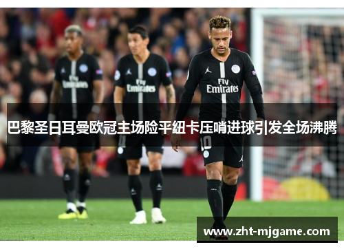 巴黎圣日耳曼欧冠主场险平纽卡压哨进球引发全场沸腾