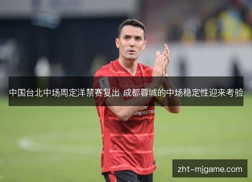 中国台北中场周定洋禁赛复出 成都蓉城的中场稳定性迎来考验